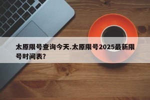 太原限号查询今天.太原限号2025最新限号时间表？