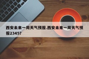 西安未来一周天气预报.西安未来一周天气预报2345？