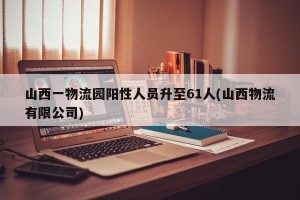 山西一物流园阳性人员升至61人(山西物流有限公司)