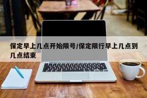 保定早上几点开始限号/保定限行早上几点到几点结束