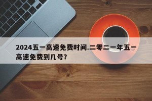 2024五一高速免费时间.二零二一年五一高速免费到几号？