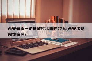 西安最新一轮核酸检出阳性77人(西安出现阳性病例)