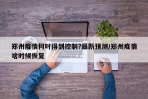 郑州疫情何时得到控制?最新预测/郑州疫情啥时候恢复