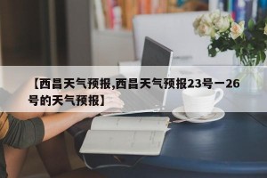 【西昌天气预报,西昌天气预报23号一26号的天气预报】