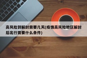 高风险到解封需要几天(疫情高风险地区解封后出行需要什么条件)