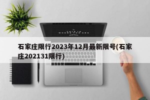 石家庄限行2023年12月最新限号(石家庄202131限行)