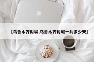 【乌鲁木齐封城,乌鲁木齐封城一共多少天】
