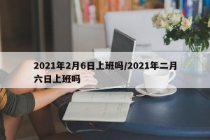 2021年2月6日上班吗/2021年二月六日上班吗