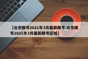 【北京限号2021年3月最新限号,北京限号2021年3月最新限号区域】