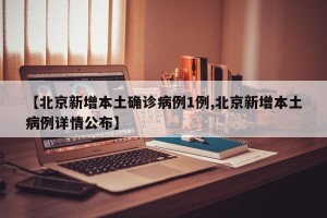 【北京新增本土确诊病例1例,北京新增本土病例详情公布】