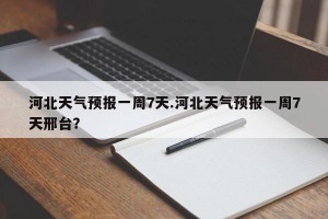 河北天气预报一周7天.河北天气预报一周7天邢台？