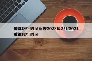成都限行时间新规2023年2月/2021成都限行时间