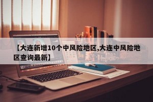【大连新增10个中风险地区,大连中风险地区查询最新】