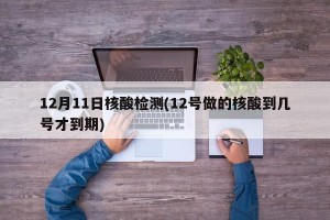 12月11日核酸检测(12号做的核酸到几号才到期)