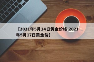 【2021年5月14日黄金价格,2021年5月17日黄金价】
