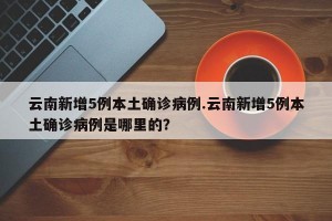 云南新增5例本土确诊病例.云南新增5例本土确诊病例是哪里的？