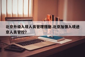 北京升级入境人员管理措施.北京加强入境进京人员管控？