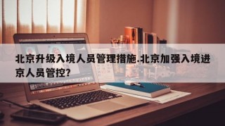 北京升级入境人员管理措施.北京加强入境进京人员管控？