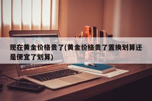 现在黄金价格贵了(黄金价格贵了置换划算还是便宜了划算)
