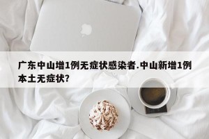 广东中山增1例无症状感染者.中山新增1例本土无症状？