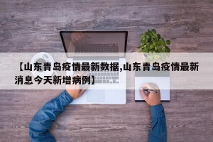 【山东青岛疫情最新数据,山东青岛疫情最新消息今天新增病例】