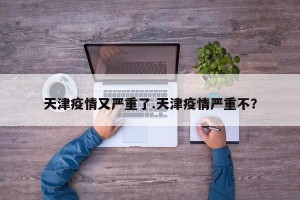 天津疫情又严重了.天津疫情严重不？