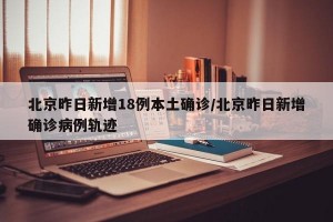 北京昨日新增18例本土确诊/北京昨日新增确诊病例轨迹