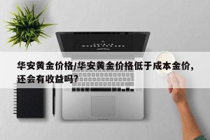 华安黄金价格/华安黄金价格低于成本金价,还会有收益吗?