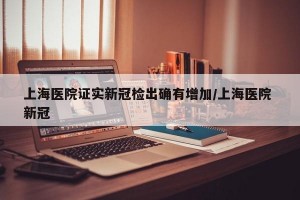 上海医院证实新冠检出确有增加/上海医院 新冠