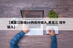 【黑龙江新增16例境外输入,黑龙江 境外输入】