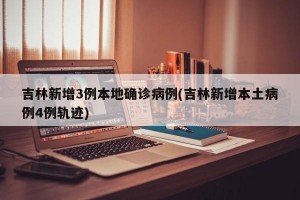 吉林新增3例本地确诊病例(吉林新增本土病例4例轨迹)