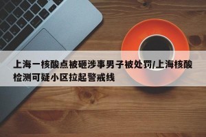 上海一核酸点被砸涉事男子被处罚/上海核酸检测可疑小区拉起警戒线
