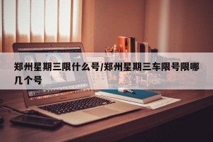 郑州星期三限什么号/郑州星期三车限号限哪几个号