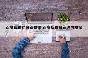 西安疫情的最新情况.西安疫情最新进展情况？