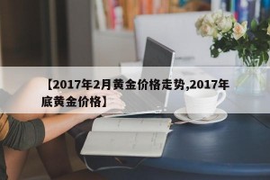 【2017年2月黄金价格走势,2017年底黄金价格】
