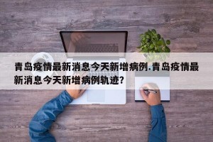 青岛疫情最新消息今天新增病例.青岛疫情最新消息今天新增病例轨迹？