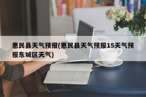 惠民县天气预报(惠民县天气预报15天气预报东城区天气)