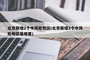 北京新增2个中风险地区(北京新增2个中风险地区是哪里)