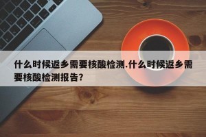 什么时候返乡需要核酸检测.什么时候返乡需要核酸检测报告？