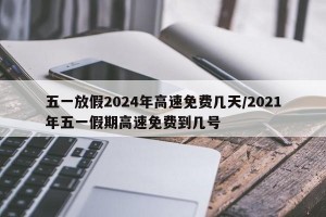 五一放假2024年高速免费几天/2021年五一假期高速免费到几号