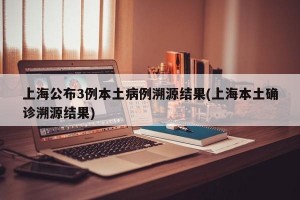 上海公布3例本土病例溯源结果(上海本土确诊溯源结果)