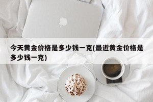 今天黄金价格是多少钱一克(最近黄金价格是多少钱一克)