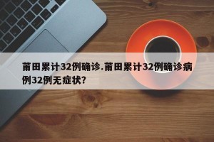 莆田累计32例确诊.莆田累计32例确诊病例32例无症状？