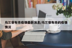乌兰察布市疫情最新消息/乌兰察布市的疫情情况