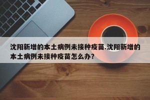 沈阳新增的本土病例未接种疫苗.沈阳新增的本土病例未接种疫苗怎么办？