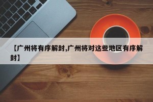 【广州将有序解封,广州将对这些地区有序解封】