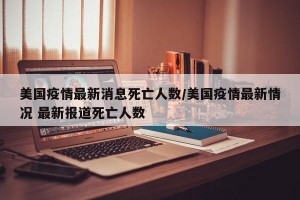 美国疫情最新消息死亡人数/美国疫情最新情况 最新报道死亡人数