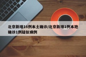 北京新增16例本土确诊/北京新增1例本地确诊1例疑似病例