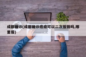成都确诊(成都确诊癌症可以二次报销吗,哪里报)