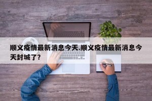 顺义疫情最新消息今天.顺义疫情最新消息今天封城了？